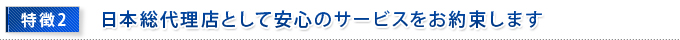 特徴2　日本総代理店として安心のサービスをお約束します